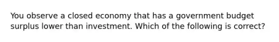 You observe a closed economy that has a government budget surplus lower than investment. Which of the following is correct?