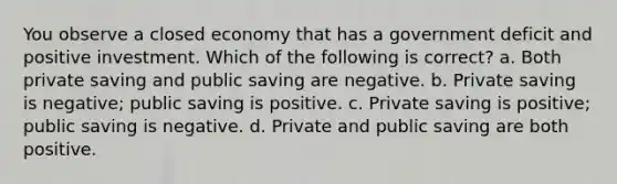 You observe a closed economy that has a government deficit and positive investment. Which of the following is correct? a. Both private saving and public saving are negative. b. Private saving is negative; public saving is positive. c. Private saving is positive; public saving is negative. d. Private and public saving are both positive.