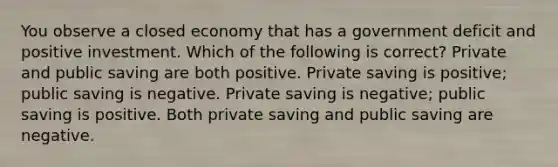 You observe a closed economy that has a government deficit and positive investment. Which of the following is correct? Private and public saving are both positive. Private saving is positive; public saving is negative. Private saving is negative; public saving is positive. Both private saving and public saving are negative.