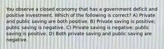 You observe a closed economy that has a government deficit and positive investment. Which of the following is correct? A) Private and public saving are both positive. B) Private saving is positive; public saving is negative. C) Private saving is negative; public saving is positive. D) Both private saving and public saving are negative.