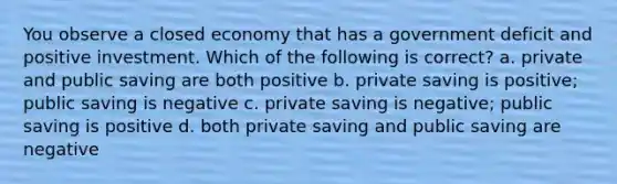 You observe a closed economy that has a government deficit and positive investment. Which of the following is correct? a. private and public saving are both positive b. private saving is positive; public saving is negative c. private saving is negative; public saving is positive d. both private saving and public saving are negative