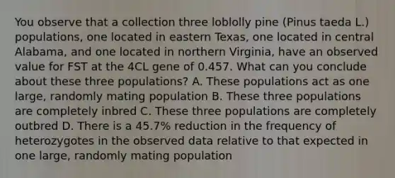 You observe that a collection three loblolly pine (Pinus taeda L.) populations, one located in eastern Texas, one located in central Alabama, and one located in northern Virginia, have an observed value for FST at the 4CL gene of 0.457. What can you conclude about these three populations? A. These populations act as one large, randomly mating population B. These three populations are completely inbred C. These three populations are completely outbred D. There is a 45.7% reduction in the frequency of heterozygotes in the observed data relative to that expected in one large, randomly mating population