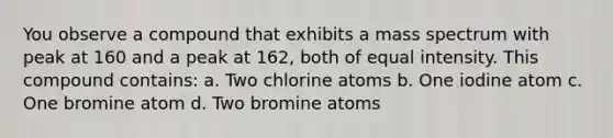 You observe a compound that exhibits a mass spectrum with peak at 160 and a peak at 162, both of equal intensity. This compound contains: a. Two chlorine atoms b. One iodine atom c. One bromine atom d. Two bromine atoms