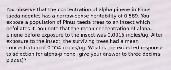 You observe that the concentration of alpha-pinene in Pinus taeda needles has a narrow-sense heritability of 0.589. You expose a population of Pinus taeda trees to an insect which defoliates it. You note that the mean concentration of alpha-pinene before exposure to the insect was 0.0015 moles/ug. After exposure to the insect, the surviving trees had a mean concentration of 0.554 moles/ug. What is the expected response to selection for alpha-pinene (give your answer to three decimal places)?