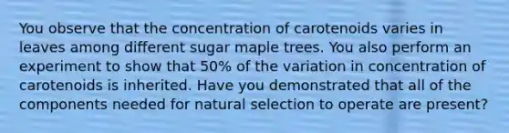 You observe that the concentration of carotenoids varies in leaves among different sugar maple trees. You also perform an experiment to show that 50% of the variation in concentration of carotenoids is inherited. Have you demonstrated that all of the components needed for natural selection to operate are present?