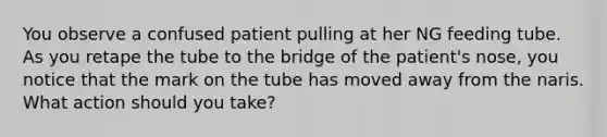 You observe a confused patient pulling at her NG feeding tube. As you retape the tube to the bridge of the patient's nose, you notice that the mark on the tube has moved away from the naris. What action should you take?