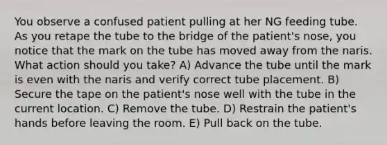 You observe a confused patient pulling at her NG feeding tube. As you retape the tube to the bridge of the patient's nose, you notice that the mark on the tube has moved away from the naris. What action should you take? A) Advance the tube until the mark is even with the naris and verify correct tube placement. B) Secure the tape on the patient's nose well with the tube in the current location. C) Remove the tube. D) Restrain the patient's hands before leaving the room. E) Pull back on the tube.