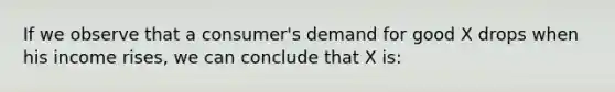 If we observe that a consumer's demand for good X drops when his income rises, we can conclude that X is: