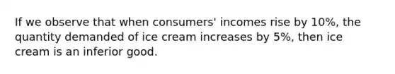 If we observe that when consumers' incomes rise by 10%, the quantity demanded of ice cream increases by 5%, then ice cream is an inferior good.