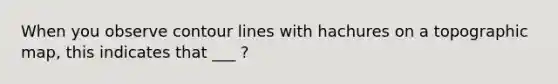 When you observe contour lines with hachures on a topographic map, this indicates that ___ ?