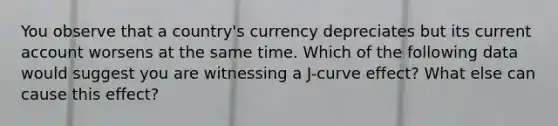 You observe that a​ country's currency depreciates but its current account worsens at the same time. Which of the following data would suggest you are witnessing a​ J-curve effect? What else can cause this effect?