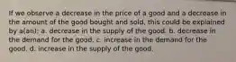 If we observe a decrease in the price of a good and a decrease in the amount of the good bought and sold, this could be explained by a(an): a. decrease in the supply of the good. b. decrease in the demand for the good. c. increase in the demand for the good. d. increase in the supply of the good.