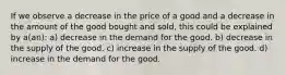 If we observe a decrease in the price of a good and a decrease in the amount of the good bought and sold, this could be explained by a(an): a) decrease in the demand for the good. b) decrease in the supply of the good. c) increase in the supply of the good. d) increase in the demand for the good.