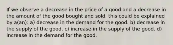 If we observe a decrease in the price of a good and a decrease in the amount of the good bought and sold, this could be explained by a(an): a) decrease in the demand for the good. b) decrease in the supply of the good. c) increase in the supply of the good. d) increase in the demand for the good.