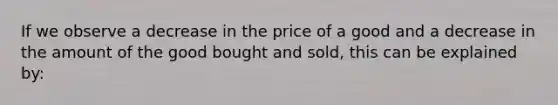 If we observe a decrease in the price of a good and a decrease in the amount of the good bought and sold, this can be explained by: