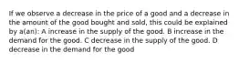 If we observe a decrease in the price of a good and a decrease in the amount of the good bought and sold, this could be explained by a(an): A increase in the supply of the good. B increase in the demand for the good. C decrease in the supply of the good. D decrease in the demand for the good