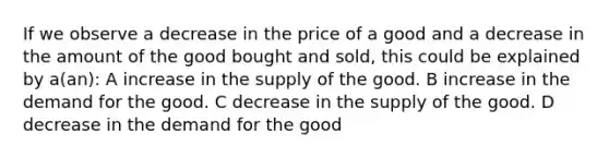 If we observe a decrease in the price of a good and a decrease in the amount of the good bought and sold, this could be explained by a(an): A increase in the supply of the good. B increase in the demand for the good. C decrease in the supply of the good. D decrease in the demand for the good