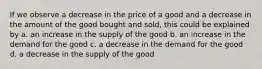 If we observe a decrease in the price of a good and a decrease in the amount of the good bought and sold, this could be explained by a. an increase in the supply of the good b. an increase in the demand for the good c. a decrease in the demand for the good d. a decrease in the supply of the good