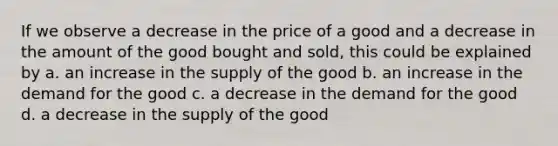 If we observe a decrease in the price of a good and a decrease in the amount of the good bought and sold, this could be explained by a. an increase in the supply of the good b. an increase in the demand for the good c. a decrease in the demand for the good d. a decrease in the supply of the good