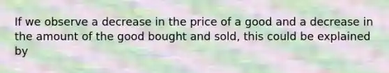 If we observe a decrease in the price of a good and a decrease in the amount of the good bought and sold, this could be explained by