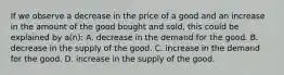 If we observe a decrease in the price of a good and an increase in the amount of the good bought and sold, this could be explained by a(n): A. decrease in the demand for the good. B. decrease in the supply of the good. C. increase in the demand for the good. D. increase in the supply of the good.