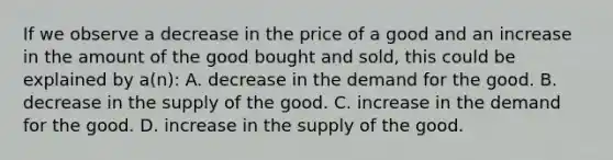 If we observe a decrease in the price of a good and an increase in the amount of the good bought and sold, this could be explained by a(n): A. decrease in the demand for the good. B. decrease in the supply of the good. C. increase in the demand for the good. D. increase in the supply of the good.