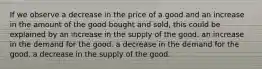 If we observe a decrease in the price of a good and an increase in the amount of the good bought and sold, this could be explained by an increase in the supply of the good. an increase in the demand for the good. a decrease in the demand for the good. a decrease in the supply of the good.