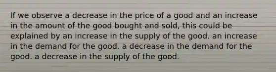 If we observe a decrease in the price of a good and an increase in the amount of the good bought and sold, this could be explained by an increase in the supply of the good. an increase in the demand for the good. a decrease in the demand for the good. a decrease in the supply of the good.