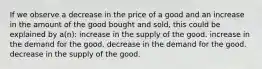 If we observe a decrease in the price of a good and an increase in the amount of the good bought and sold, this could be explained by a(n): increase in the supply of the good. increase in the demand for the good. decrease in the demand for the good. decrease in the supply of the good.