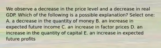 We observe a decrease in the price level and a decrease in real GDP. Which of the following is a possible explanation? Select one: A. a decrease in the quantity of money B. an increase in expected future income C. an increase in factor prices D. an increase in the quantity of capital E. an increase in expected future profits