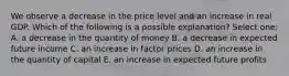 We observe a decrease in the price level and an increase in real GDP. Which of the following is a possible explanation? Select one: A. a decrease in the quantity of money B. a decrease in expected future income C. an increase in factor prices D. an increase in the quantity of capital E. an increase in expected future profits