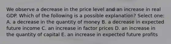 We observe a decrease in the price level and an increase in real GDP. Which of the following is a possible explanation? Select one: A. a decrease in the quantity of money B. a decrease in expected future income C. an increase in factor prices D. an increase in the quantity of capital E. an increase in expected future profits