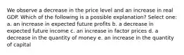 We observe a decrease in the price level and an increase in real GDP. Which of the following is a possible explanation? Select one: a. an increase in expected future profits b. a decrease in expected future income c. an increase in factor prices d. a decrease in the quantity of money e. an increase in the quantity of capital