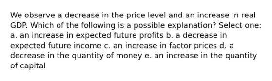 We observe a decrease in the price level and an increase in real GDP. Which of the following is a possible explanation? Select one: a. an increase in expected future profits b. a decrease in expected future income c. an increase in factor prices d. a decrease in the quantity of money e. an increase in the quantity of capital