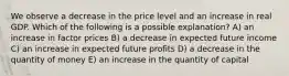 We observe a decrease in the price level and an increase in real GDP. Which of the following is a possible explanation? A) an increase in factor prices B) a decrease in expected future income C) an increase in expected future profits D) a decrease in the quantity of money E) an increase in the quantity of capital