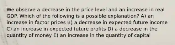 We observe a decrease in the price level and an increase in real GDP. Which of the following is a possible explanation? A) an increase in factor prices B) a decrease in expected future income C) an increase in expected future profits D) a decrease in the quantity of money E) an increase in the quantity of capital