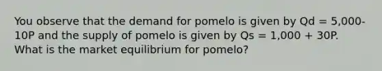 You observe that the demand for pomelo is given by Qd = 5,000-10P and the supply of pomelo is given by Qs = 1,000 + 30P. What is the market equilibrium for pomelo?