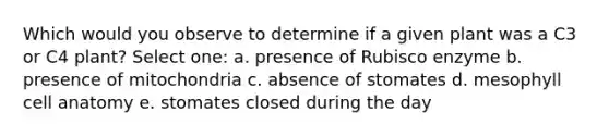 Which would you observe to determine if a given plant was a C3 or C4 plant? Select one: a. presence of Rubisco enzyme b. presence of mitochondria c. absence of stomates d. mesophyll cell anatomy e. stomates closed during the day