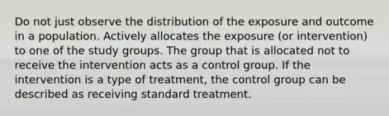 Do not just observe the distribution of the exposure and outcome in a population. Actively allocates the exposure (or intervention) to one of the study groups. The group that is allocated not to receive the intervention acts as a control group. If the intervention is a type of treatment, the control group can be described as receiving standard treatment.