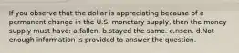 If you observe that the dollar is appreciating because of a permanent change in the U.S. monetary supply, then the money supply must have: a.fallen. b.stayed the same. c.risen. d.Not enough information is provided to answer the question.