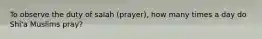 To observe the duty of salah (prayer), how many times a day do Shi'a Muslims pray?