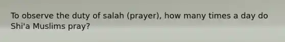 To observe the duty of salah (prayer), how many times a day do Shi'a Muslims pray?