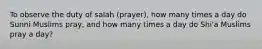 To observe the duty of salah (prayer), how many times a day do Sunni Muslims pray, and how many times a day do Shi'a Muslims pray a day?