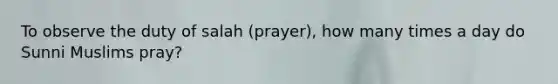 To observe the duty of salah (prayer), how many times a day do Sunni Muslims pray?