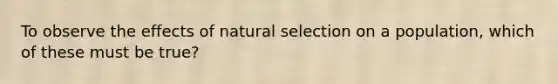 To observe the effects of natural selection on a population, which of these must be true?