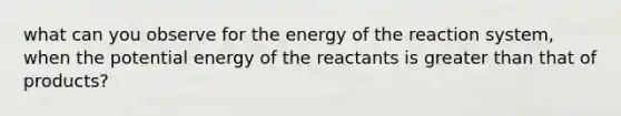 what can you observe for the energy of the reaction system, when the potential energy of the reactants is greater than that of products?