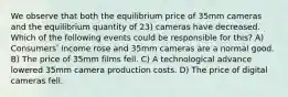 We observe that both the equilibrium price of 35mm cameras and the equilibrium quantity of 23) cameras have decreased. Which of the following events could be responsible for this? A) Consumersʹ income rose and 35mm cameras are a normal good. B) The price of 35mm films fell. C) A technological advance lowered 35mm camera production costs. D) The price of digital cameras fell.