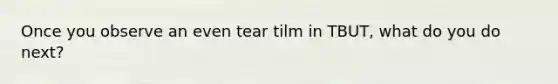 Once you observe an even tear tilm in TBUT, what do you do next?