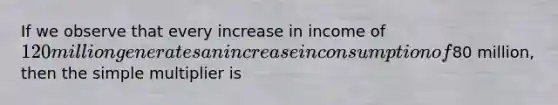 If we observe that every increase in income of 120 million generates an increase in consumption of80 million, then the simple multiplier is