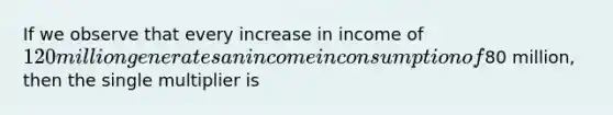 If we observe that every increase in income of 120 million generates an income in consumption of80 million, then the single multiplier is